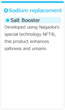 【Sodium replacement】●Salt Booster　Developed using Nagaoka’s special technology NFT®, this product enhances saltiness and umami.　●Salt replacer　This product is a combination of Salt Booster and 50% table salt.
