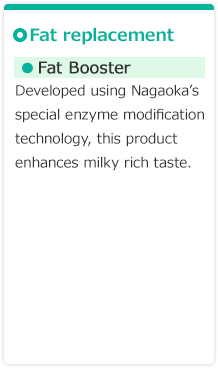 【Fat replacement】●Fat Booster　Developed using Nagaoka’s special enzyme modification technology, this product enhances milky rich taste.